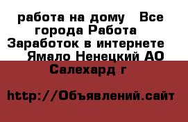 работа на дому - Все города Работа » Заработок в интернете   . Ямало-Ненецкий АО,Салехард г.